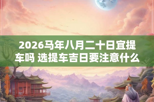 2026马年八月二十日宜提车吗 选提车吉日要注意什么