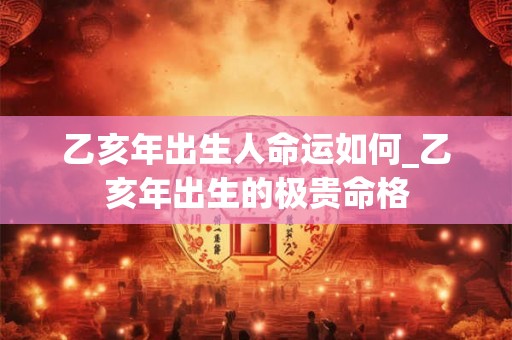 乙亥年出生人命运如何_乙亥年出生的极贵命格