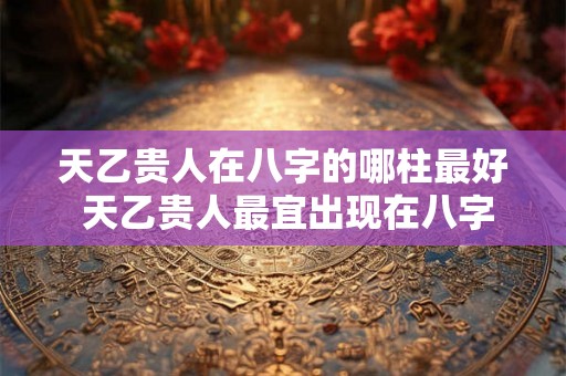 天乙贵人在八字的哪柱最好 天乙贵人最宜出现在八字哪柱