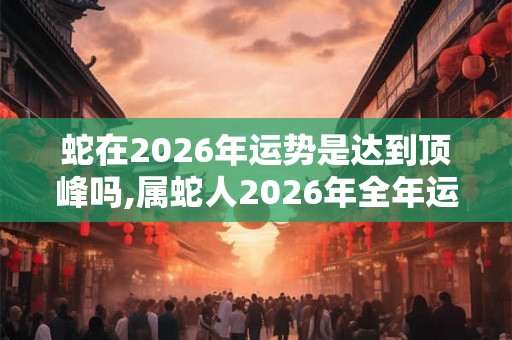 蛇在2026年运势是达到顶峰吗,属蛇人2026年全年运势 蛇在2026年运势是达到顶峰吗,属蛇人2026年全年运势