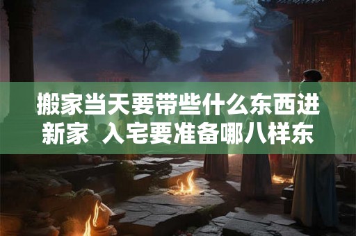 搬家当天要带些什么东西进新家  入宅要准备哪八样东西