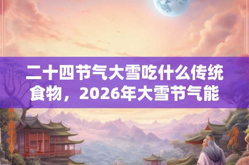 二十四节气大雪吃什么传统食物，2026年大雪节气能办婚礼吗？