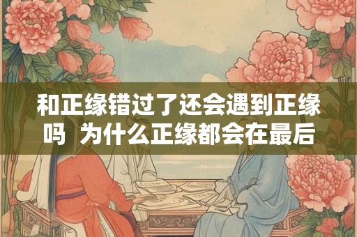 和正缘错过了还会遇到正缘吗  为什么正缘都会在最后出现
