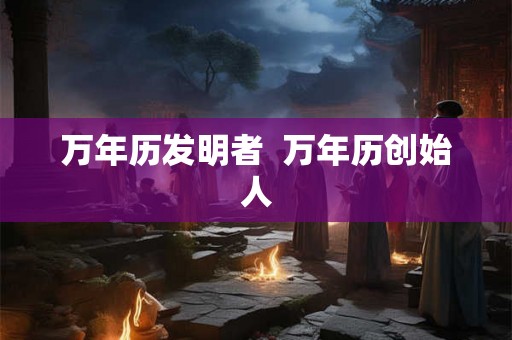 万年历发明者 万年历创始人 万年历发明者 万年历创始人