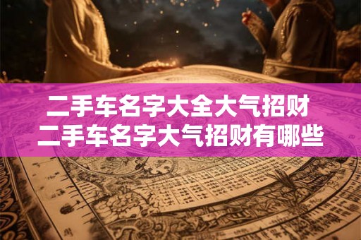 二手车名字大全大气招财 二手车名字大气招财有哪些