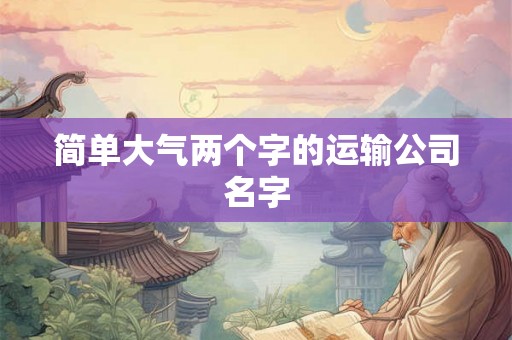简单大气两个字的运输公司名字 简单大气两个字的运输公司名字