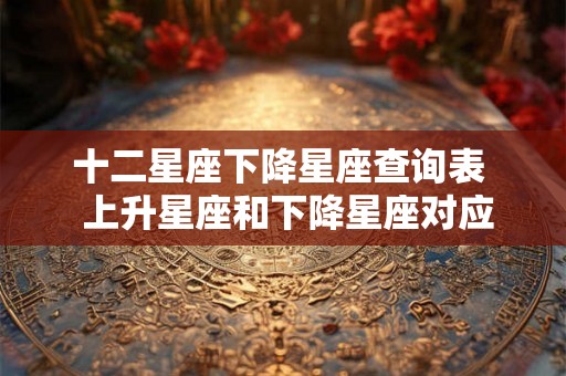 十二星座下降星座查询表  上升星座和下降星座对应图