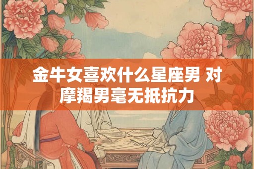 金牛女喜欢什么星座男 对摩羯男毫无抵抗力 金牛女喜欢什么星座男 对摩羯男毫无抵抗力