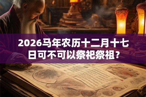2026马年农历十二月十七日可不可以祭祀祭祖？