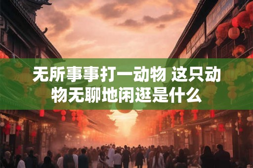 无所事事打一动物 这只动物无聊地闲逛是什么