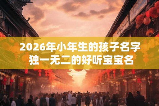 2026年小年生的孩子名字 独一无二的好听宝宝名