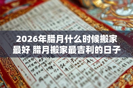 2026年腊月什么时候搬家最好 腊月搬家最吉利的日子