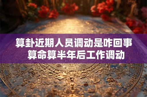 算卦近期人员调动是咋回事  算命算半年后工作调动