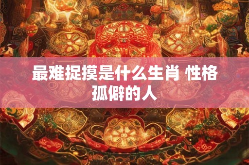 最难捉摸是什么生肖 性格孤僻的人 最难捉摸是什么生肖 性格孤僻的人