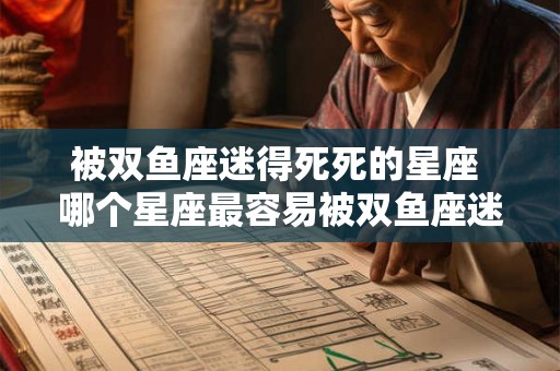 被双鱼座迷得死死的星座 哪个星座最容易被双鱼座迷住 被双鱼座迷得死死的星座 哪个星座最容易被双鱼座迷住