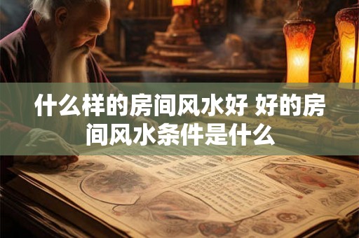 什么样的房间风水好 好的房间风水条件是什么