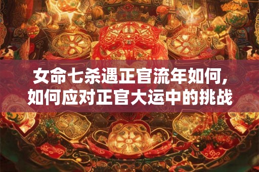 女命七杀遇正官流年如何,如何应对正官大运中的挑战