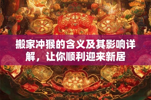 搬家冲猴的含义及其影响详解，让你顺利迎来新居