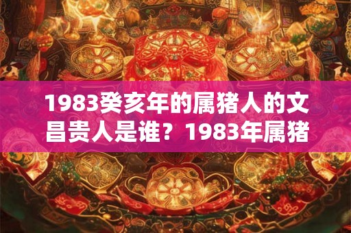 1983癸亥年的属猪人的文昌贵人是谁？1983年属猪什么命？
