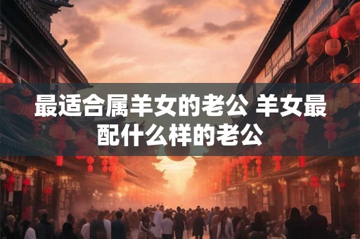 最适合属羊女的老公 羊女最配什么样的老公