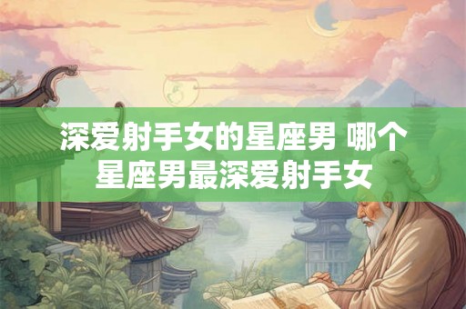 深爱射手女的星座男 哪个星座男最深爱射手女 深爱射手女的星座男 哪个星座男最深爱射手女