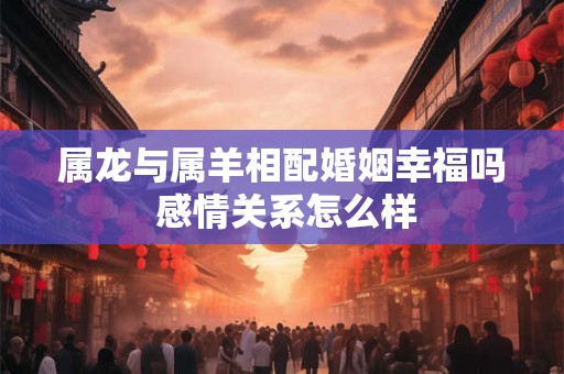 属龙与属羊相配婚姻幸福吗 感情关系怎么样