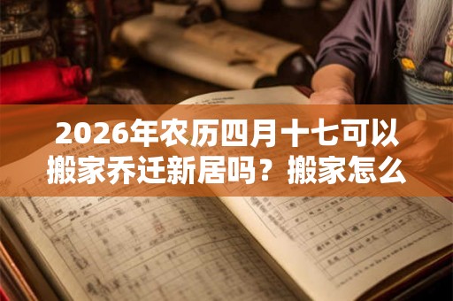 2026年农历四月十七可以搬家乔迁新居吗？搬家怎么择吉？
