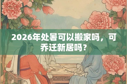 2026年处暑可以搬家吗，可乔迁新居吗？