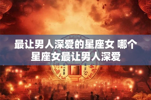 最让男人深爱的星座女 哪个星座女最让男人深爱