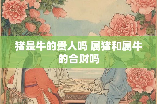 猪是牛的贵人吗 属猪和属牛的合财吗