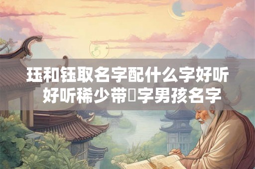 珏和钰取名字配什么字好听 好听稀少带玥字男孩名字 珏和钰取名字配什么字好听 好听稀少带玥字男孩名字