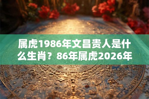 属虎1986年文昌贵人是什么生肖？86年属虎2026年运势好吗？