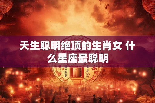 天生聪明绝顶的生肖女 什么星座最聪明