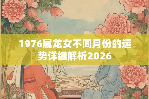 1976属龙女不同月份的运势详细解析2026