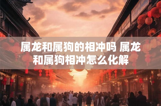 属龙和属狗的相冲吗 属龙和属狗相冲怎么化解