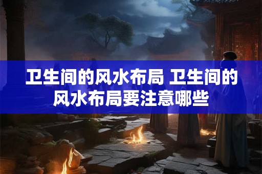 卫生间的风水布局 卫生间的风水布局要注意哪些