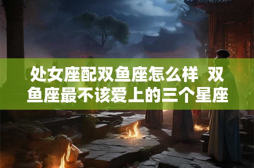 处女座配双鱼座怎么样  双鱼座最不该爱上的三个星座