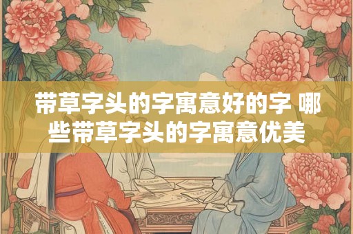 带草字头的字寓意好的字 哪些带草字头的字寓意优美