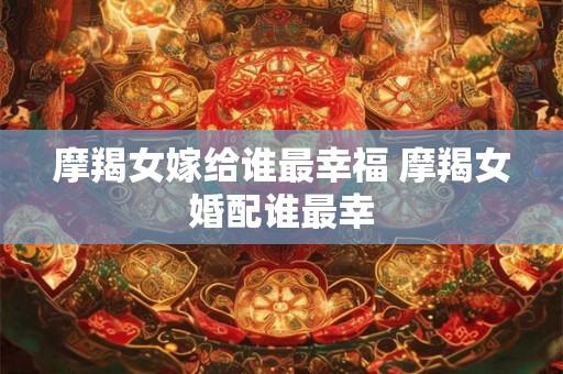 摩羯女嫁给谁最幸福 摩羯女婚配谁最幸