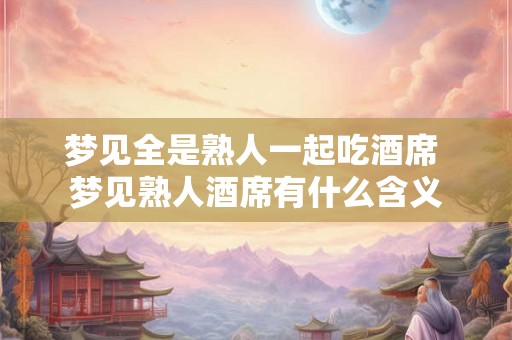 梦见全是熟人一起吃酒席 梦见熟人酒席有什么含义 梦见全是熟人一起吃酒席 梦见熟人酒席有什么含义