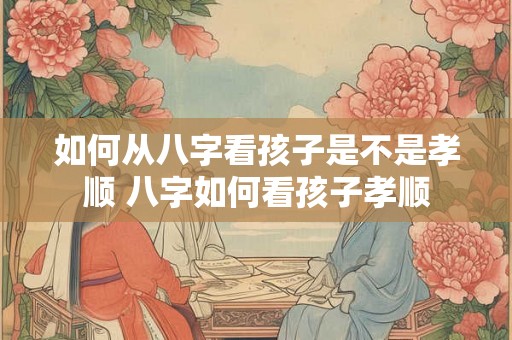 如何从八字看孩子是不是孝顺 八字如何看孩子孝顺 如何从八字看孩子是不是孝顺 八字如何看孩子孝顺
