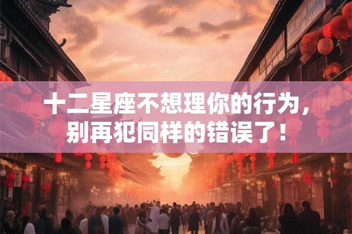 十二星座不想理你的行为，别再犯同样的错误了！