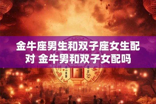 金牛座男生和双子座女生配对 金牛男和双子女配吗