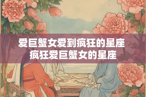 爱巨蟹女爱到疯狂的星座 疯狂爱巨蟹女的星座
