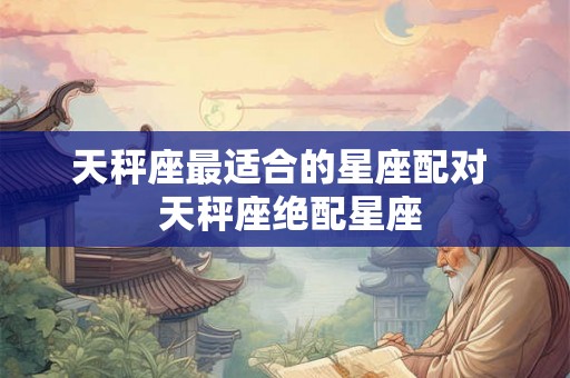 天秤座最适合的星座配对  天秤座绝配星座