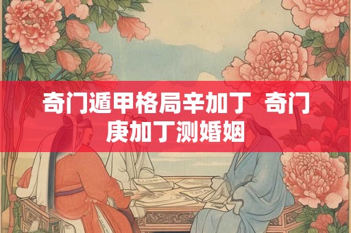 奇门遁甲格局辛加丁  奇门庚加丁测婚姻