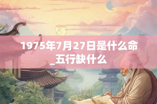 1975年7月27日是什么命_五行缺什么 1975年7月27日是什么命_五行缺什么