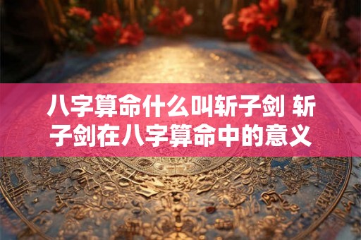 八字算命什么叫斩子剑 斩子剑在八字算命中的意义 八字算命什么叫斩子剑 斩子剑在八字算命中的意义
