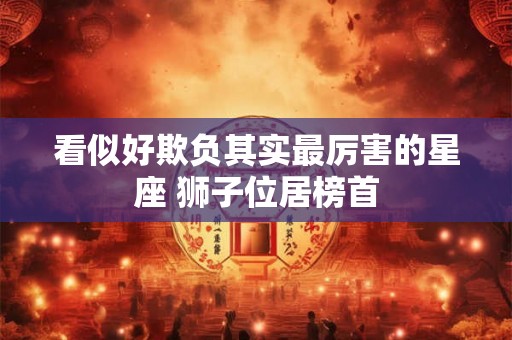 看似好欺负其实最厉害的星座 狮子位居榜首
