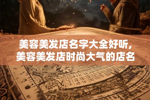 美容美发店名字大全好听,美容美发店时尚大气的店名